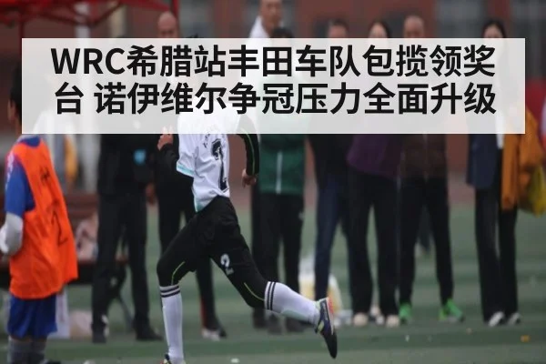 WRC希腊站丰田车队包揽领奖台 诺伊维尔争冠压力全面升级