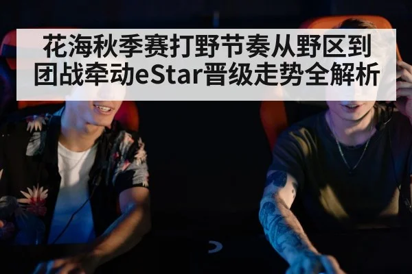 花海秋季赛打野节奏从野区到团战牵动eStar晋级走势全解析